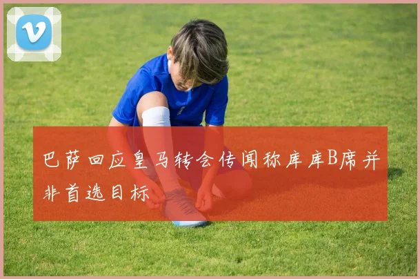巴萨回应皇马转会传闻称库库B席并非首选目标