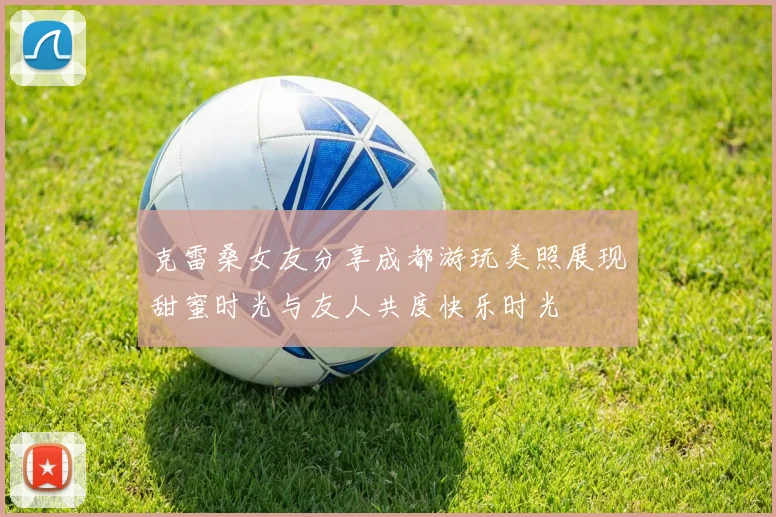 克雷桑女友分享成都游玩美照展现甜蜜时光与友人共度快乐时光