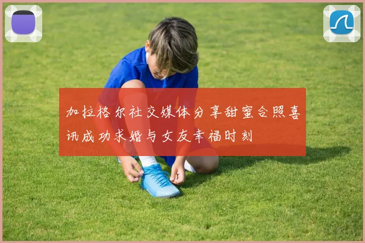 加拉格尔社交媒体分享甜蜜合照喜讯成功求婚与女友幸福时刻