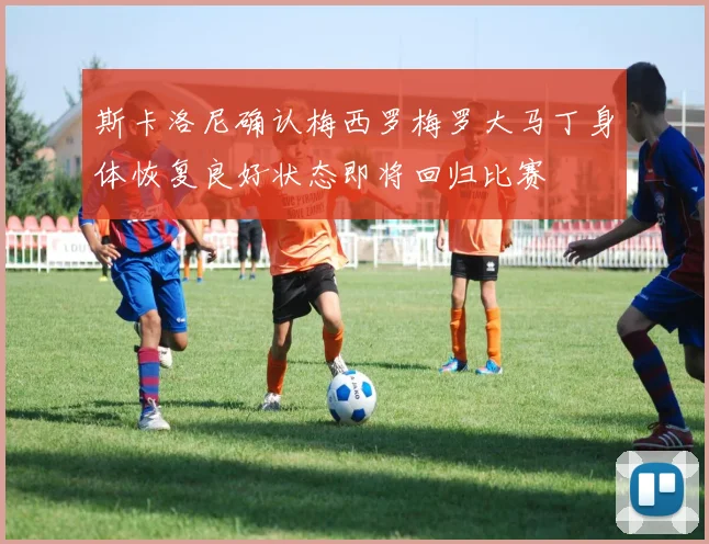斯卡洛尼确认梅西罗梅罗大马丁身体恢复良好状态即将回归比赛