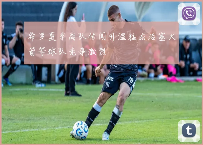 希罗夏季离队传闻升温猛龙活塞火箭等球队竞争激烈