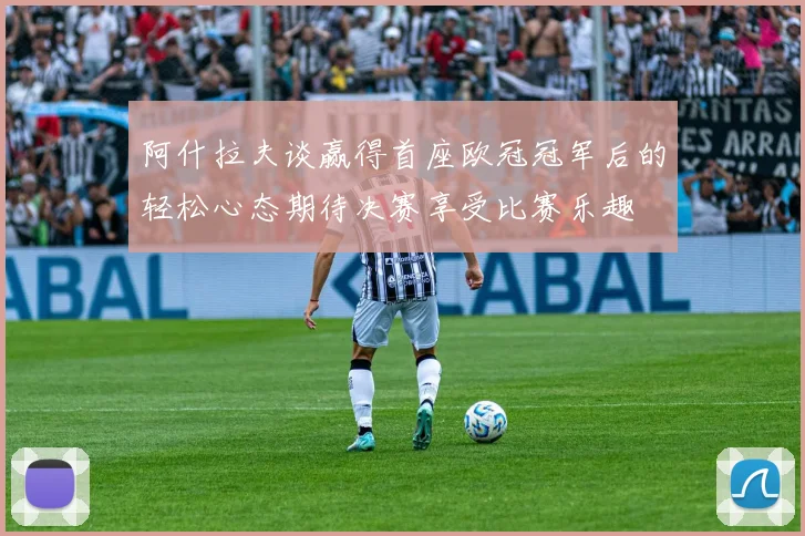 阿什拉夫谈赢得首座欧冠冠军后的轻松心态期待决赛享受比赛乐趣