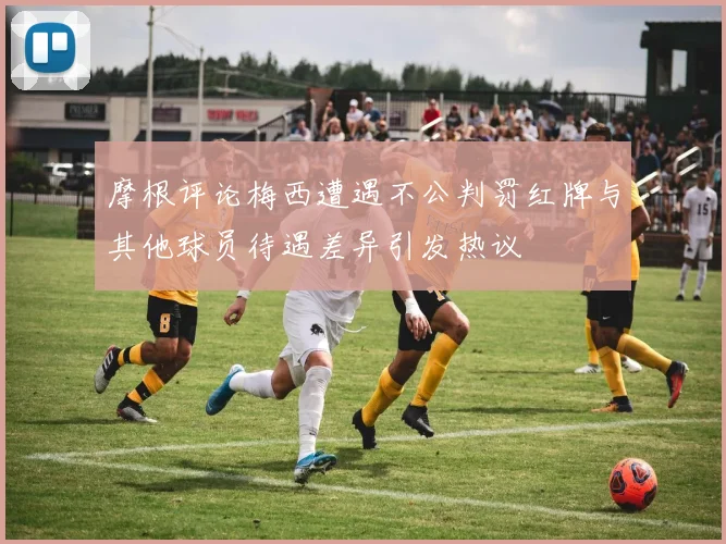 摩根评论梅西遭遇不公判罚红牌与其他球员待遇差异引发热议