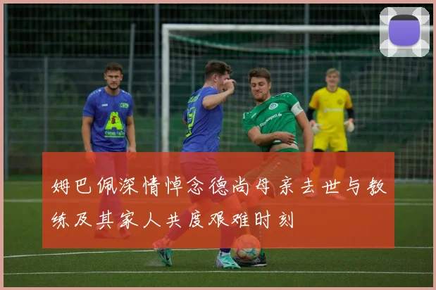 姆巴佩深情悼念德尚母亲去世与教练及其家人共度艰难时刻