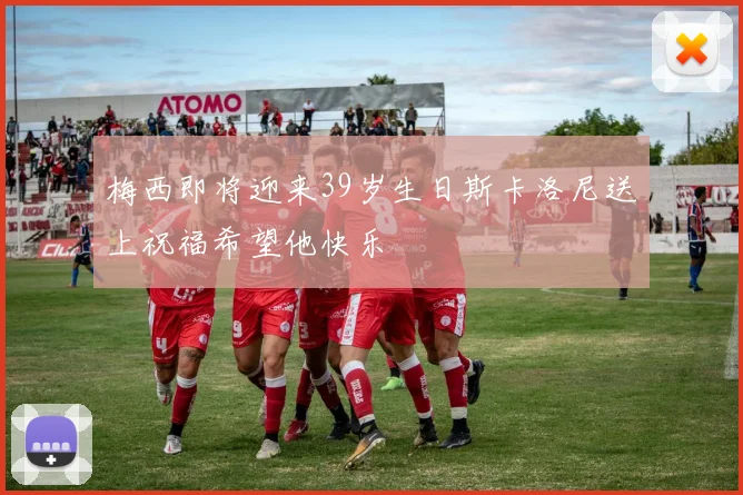 梅西即将迎来39岁生日斯卡洛尼送上祝福希望他快乐