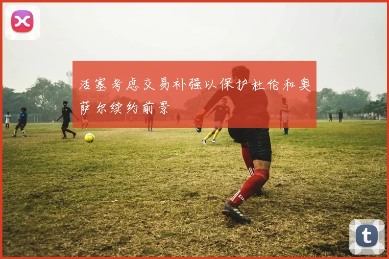 活塞考虑交易补强以保护杜伦和奥萨尔续约前景